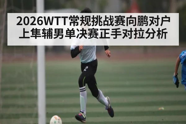 2026WTT常规挑战赛向鹏对户上隼辅男单决赛正手对拉分析